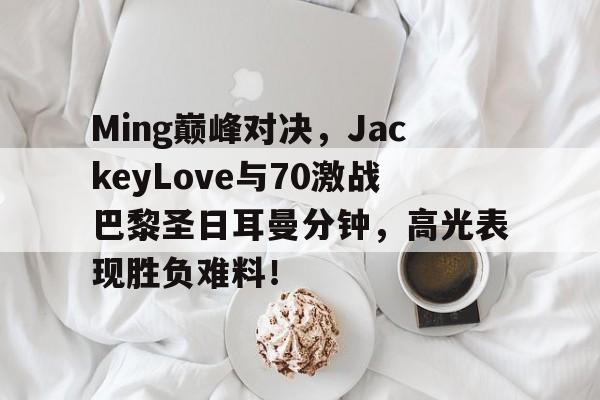 J9-包含Ming巅峰对决，JackeyLove与70激战巴黎圣日耳曼分钟，高光表现胜负难料！的词条